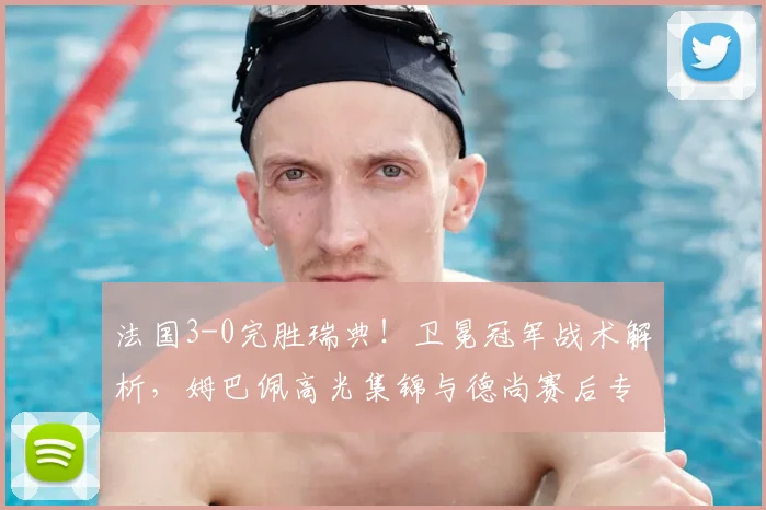 法国3-0完胜瑞典！卫冕冠军战术解析，姆巴佩高光集锦与德尚赛后专访回顾