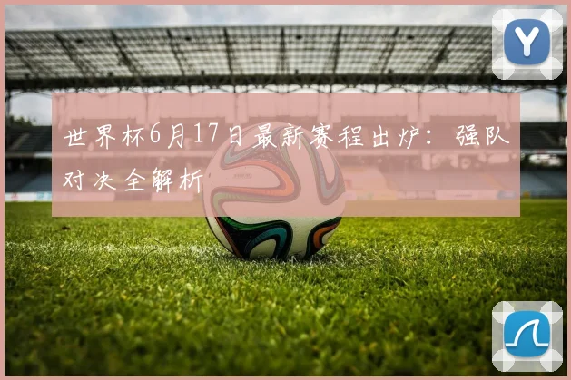 世界杯6月17日最新赛程出炉:强队对决全解析