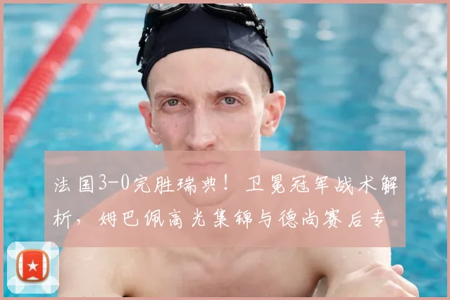 法国3-0完胜瑞典!卫冕冠军战术解析,姆巴佩高光集锦与德尚赛后专访回顾