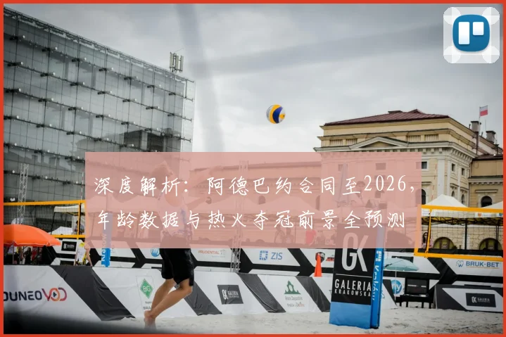 深度解析:阿德巴约合同至2026,年龄数据与热火夺冠前景全预测