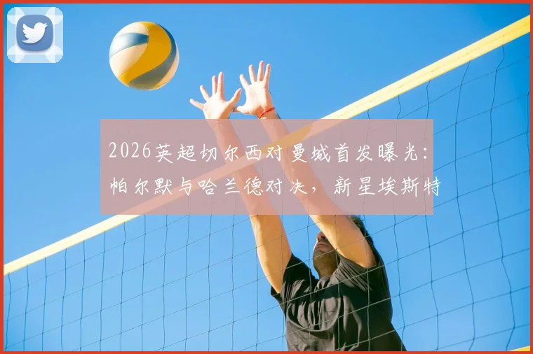 2026英超切尔西对曼城首发曝光：帕尔默与哈兰德对决，新星埃斯特旺登场，B席关键作用解析