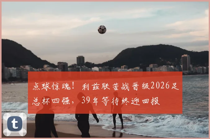 点球惊魂！利兹联苦战晋级2026足总杯四强，39年等待终迎回报