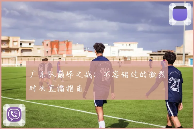 广东队巅峰之战：不容错过的激烈对决直播指南