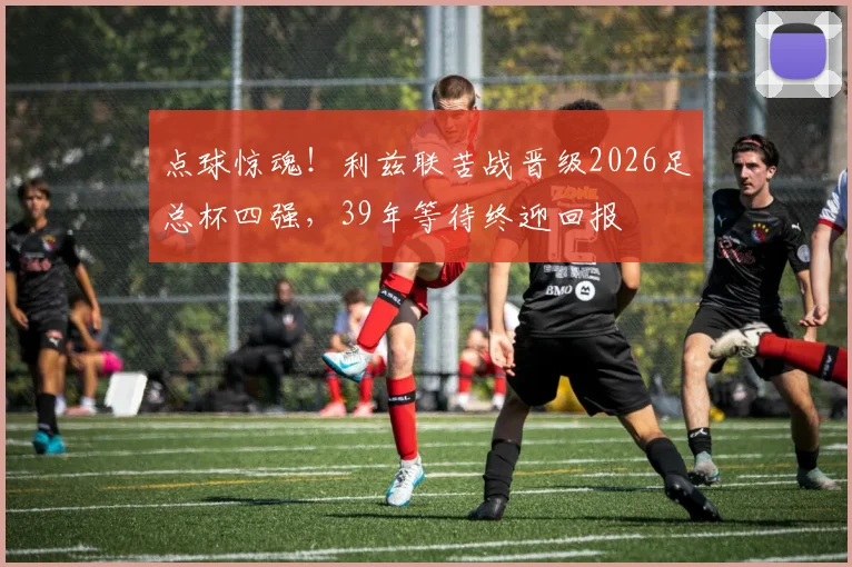 点球惊魂!利兹联苦战晋级2026足总杯四强,39年等待终迎回报