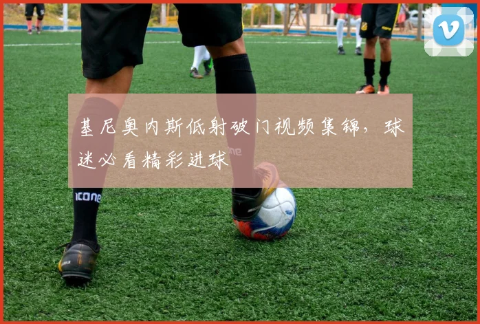 基尼奥内斯低射破门视频集锦，球迷必看精彩进球